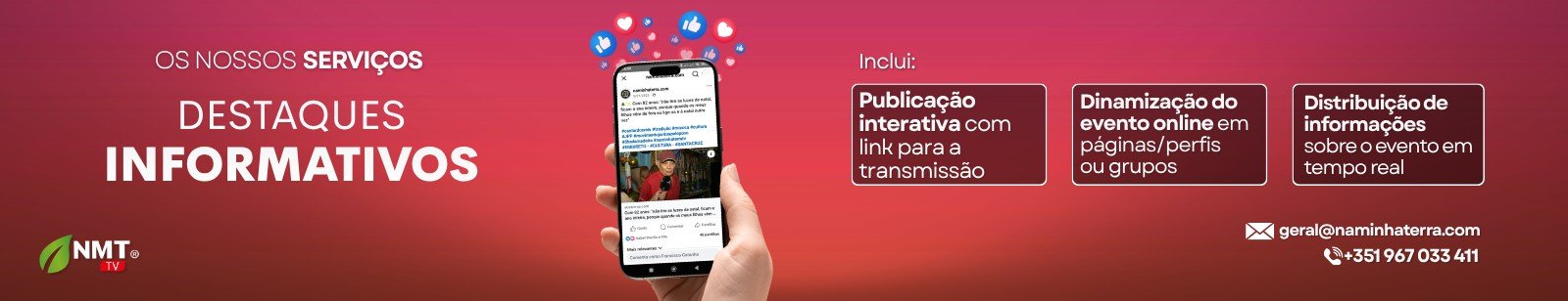 Criar conteúdo de qualidade é apenas metade do caminho. A outra metade é garantir que ele chega às pessoas certas, no momento certo, com o impacto certo.  Com a NMT TV, o seu evento, marca ou causa ganha visibilidade real — através de uma estratégia integrada de promoção, divulgação e destaques informativos que amplifica a sua mensagem nos meios certos.